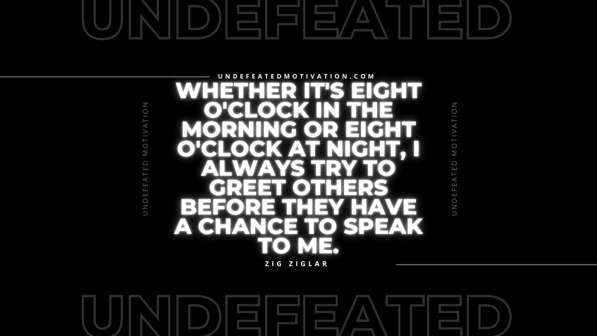 "Whether it's eight o'clock in the morning or eight o'clock at night, I always try to greet others before they have a chance to speak to me." -Zig Ziglar -Undefeated Motivation