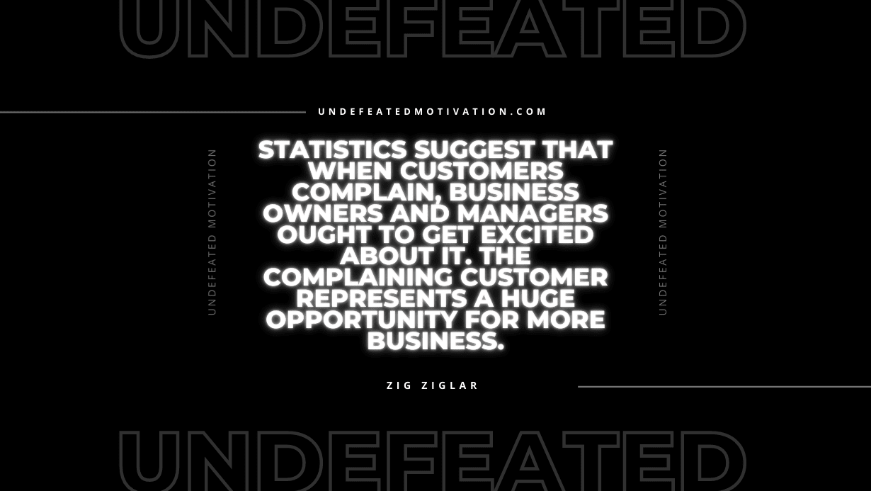 "Statistics suggest that when customers complain, business owners and managers ought to get excited about it. The complaining customer represents a huge opportunity for more business." -Zig Ziglar -Undefeated Motivation