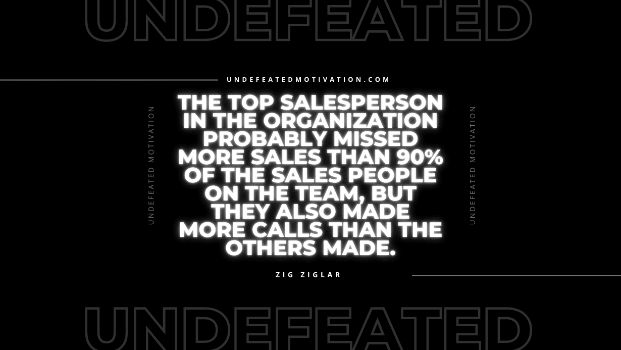 "The top salesperson in the organization probably missed more sales than 90% of the sales people on the team, but they also made more calls than the others made." -Zig Ziglar -Undefeated Motivation
