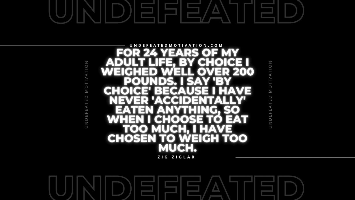 "For 24 years of my adult life, by choice I weighed well over 200 pounds. I say 'by choice' because I have never 'accidentally' eaten anything, so when I choose to eat too much, I have chosen to weigh too much." -Zig Ziglar -Undefeated Motivation