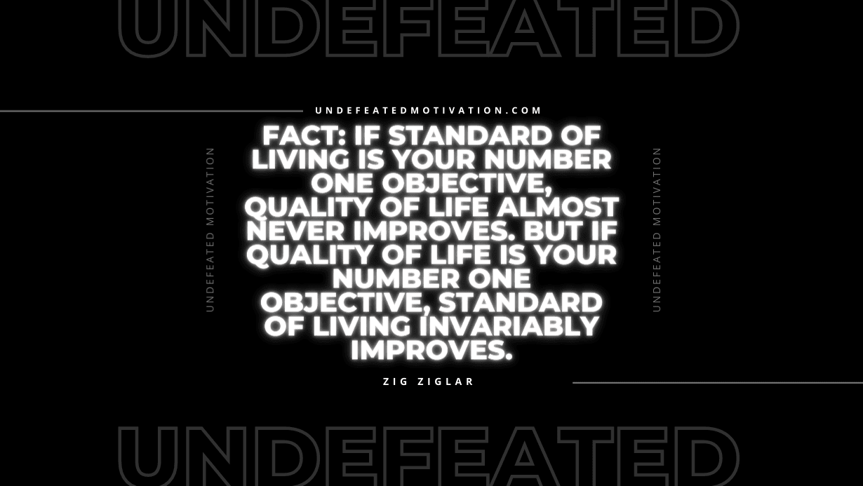 "Fact: If standard of living is your number one objective, quality of life almost never improves. But if quality of life is your number one objective, standard of living invariably improves." -Zig Ziglar -Undefeated Motivation