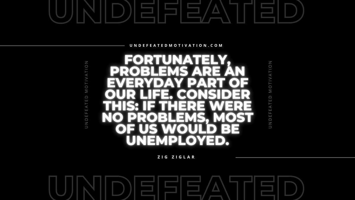 "Fortunately, problems are an everyday part of our life. Consider this: If there were no problems, most of us would be unemployed." -Zig Ziglar -Undefeated Motivation