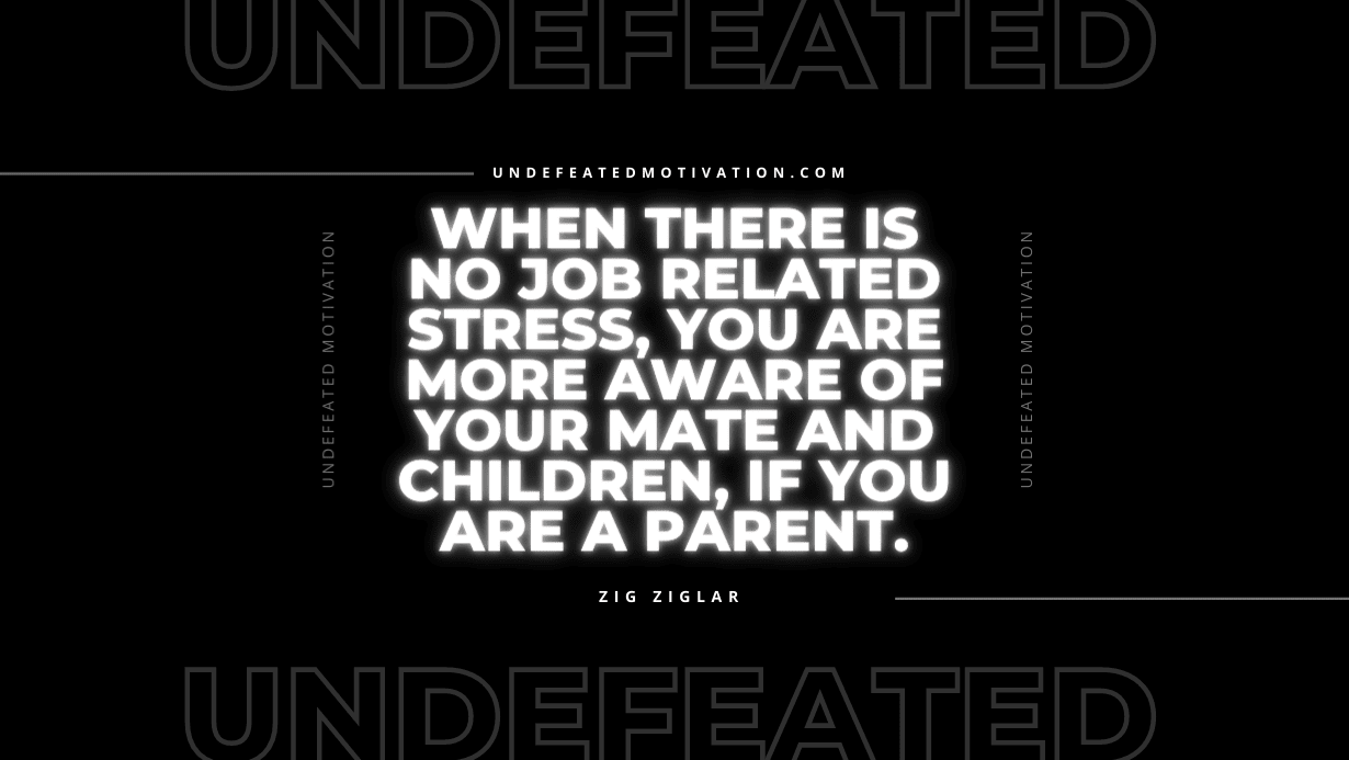 "When there is no job related stress, you are more aware of your mate and children, if you are a parent." -Zig Ziglar -Undefeated Motivation