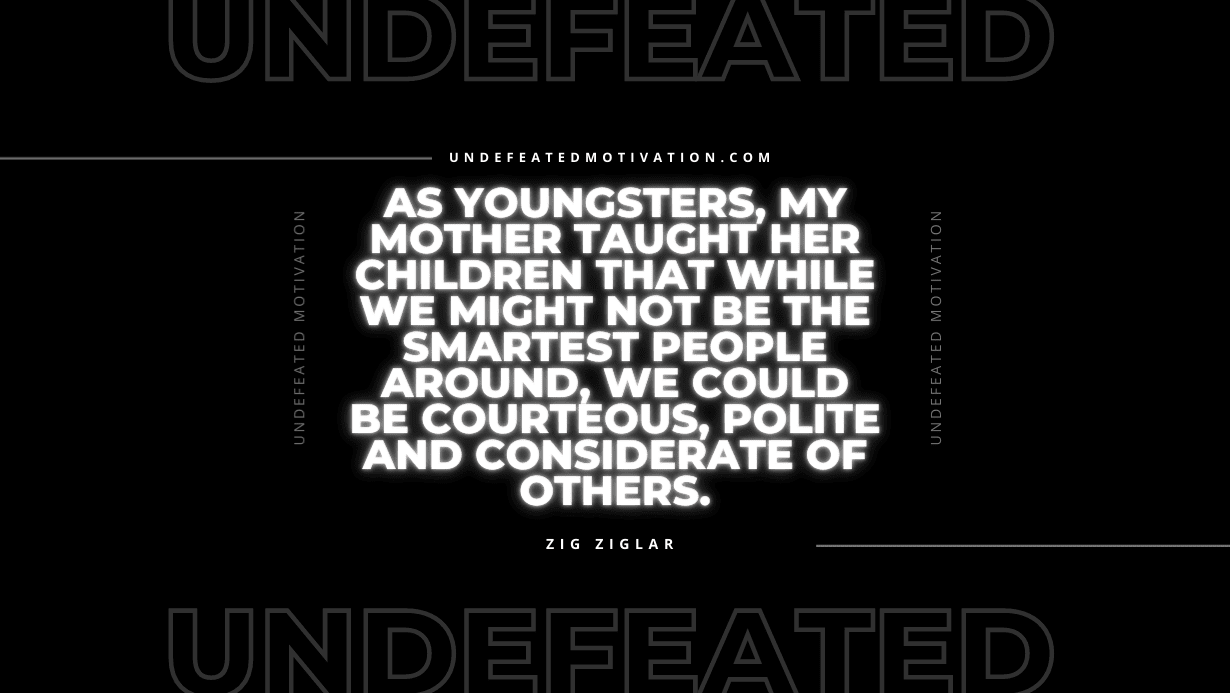 "As youngsters, my mother taught her children that while we might not be the smartest people around, we could be courteous, polite and considerate of others." -Zig Ziglar -Undefeated Motivation