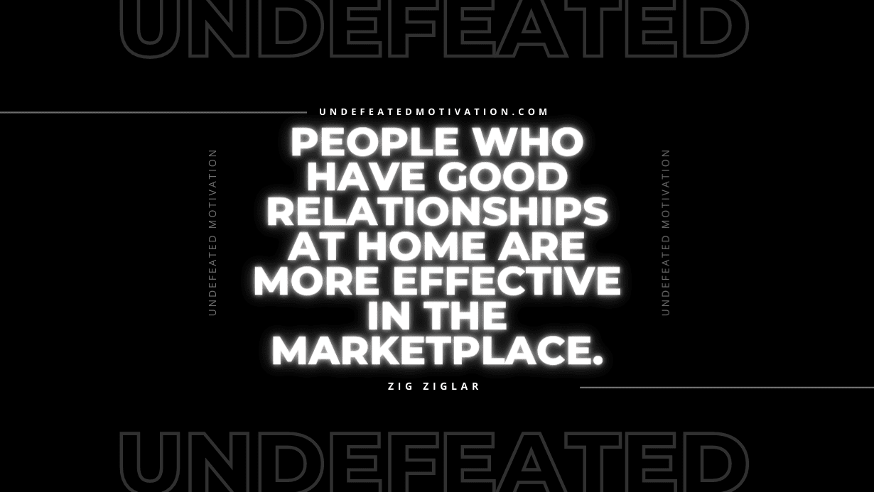 "People who have good relationships at home are more effective in the marketplace." -Zig Ziglar -Undefeated Motivation