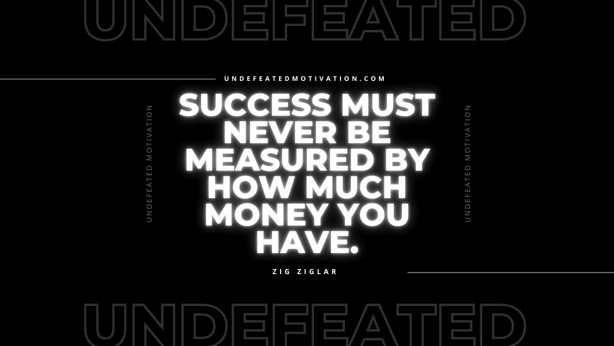 "Success must never be measured by how much money you have." -Zig Ziglar -Undefeated Motivation