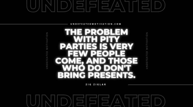 "The problem with pity parties is very few people come, and those who do don't bring presents." -Zig Ziglar -Undefeated Motivation