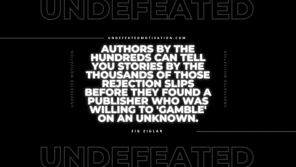 "Authors by the hundreds can tell you stories by the thousands of those rejection slips before they found a publisher who was willing to 'gamble' on an unknown." -Zig Ziglar -Undefeated Motivation