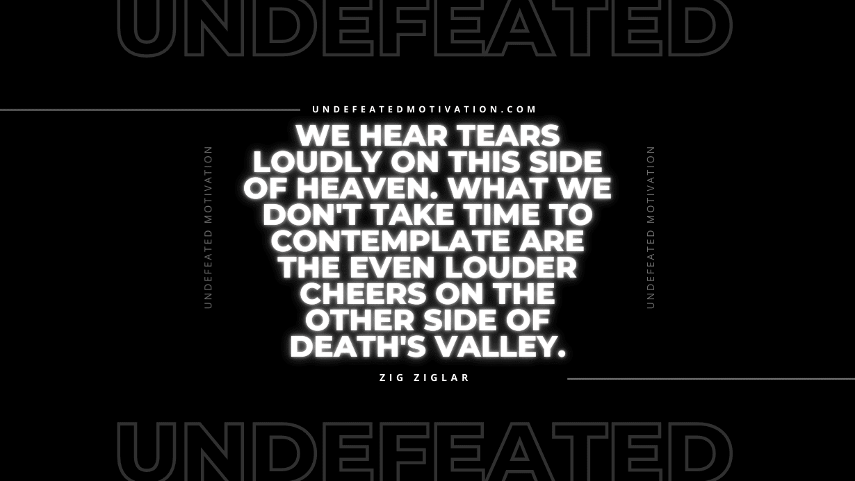 "We hear tears loudly on this side of Heaven. What we don't take time to contemplate are the even louder cheers on the other side of death's valley." -Zig Ziglar -Undefeated Motivation