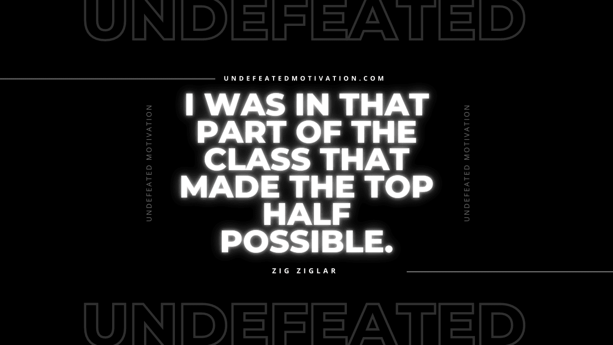 "I was in that part of the class that made the top half possible." -Zig Ziglar -Undefeated Motivation