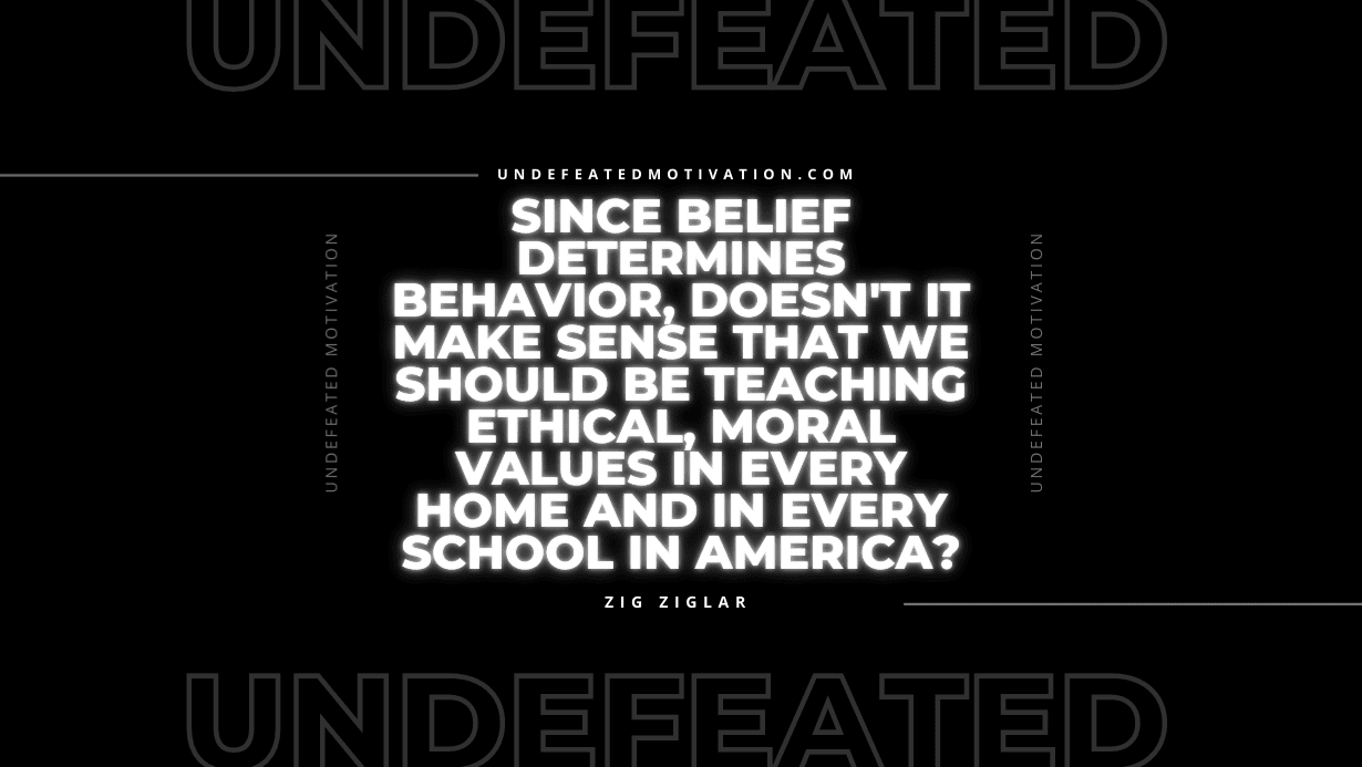 "Since belief determines behavior, doesn't it make sense that we should be teaching ethical, moral values in every home and in every school in America?" -Zig Ziglar -Undefeated Motivation