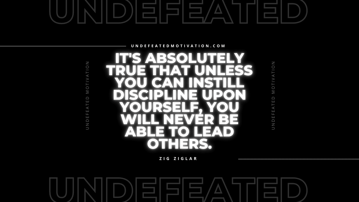 "It's absolutely true that unless you can instill discipline upon yourself, you will never be able to lead others." -Zig Ziglar -Undefeated Motivation