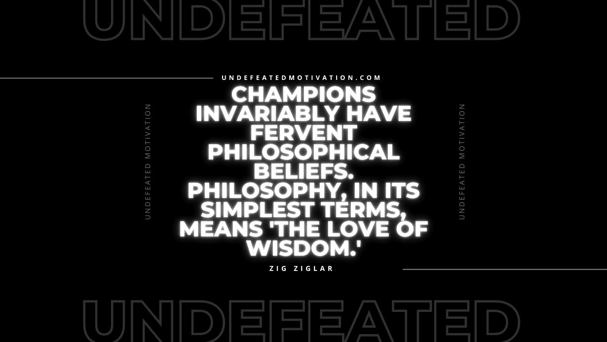 "Champions invariably have fervent philosophical beliefs. Philosophy, in its simplest terms, means 'the love of wisdom.'" -Zig Ziglar -Undefeated Motivation
