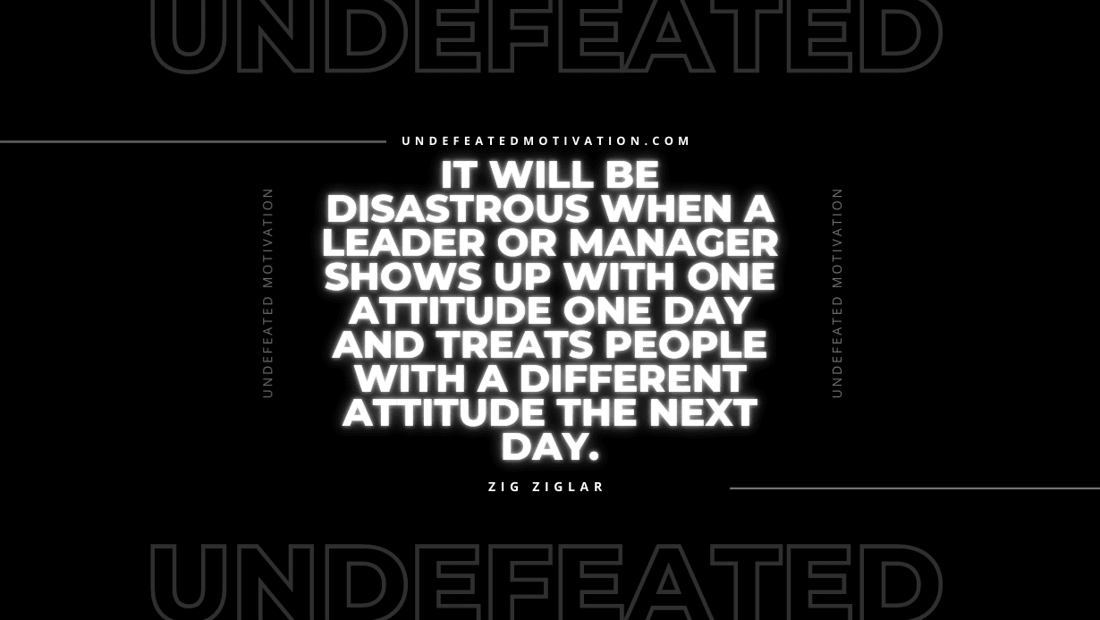 "It will be disastrous when a leader or manager shows up with one attitude one day and treats people with a different attitude the next day." -Zig Ziglar -Undefeated Motivation