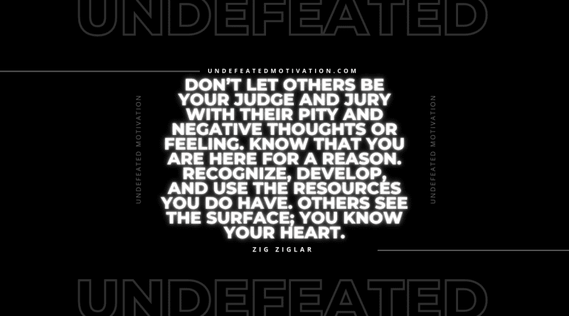 "Don’t let others be your judge and jury with their pity and negative thoughts or feeling. Know that you are here for a reason. Recognize, develop, and use the resources you do have. Others see the surface; you know your heart." -Zig Ziglar -Undefeated Motivation