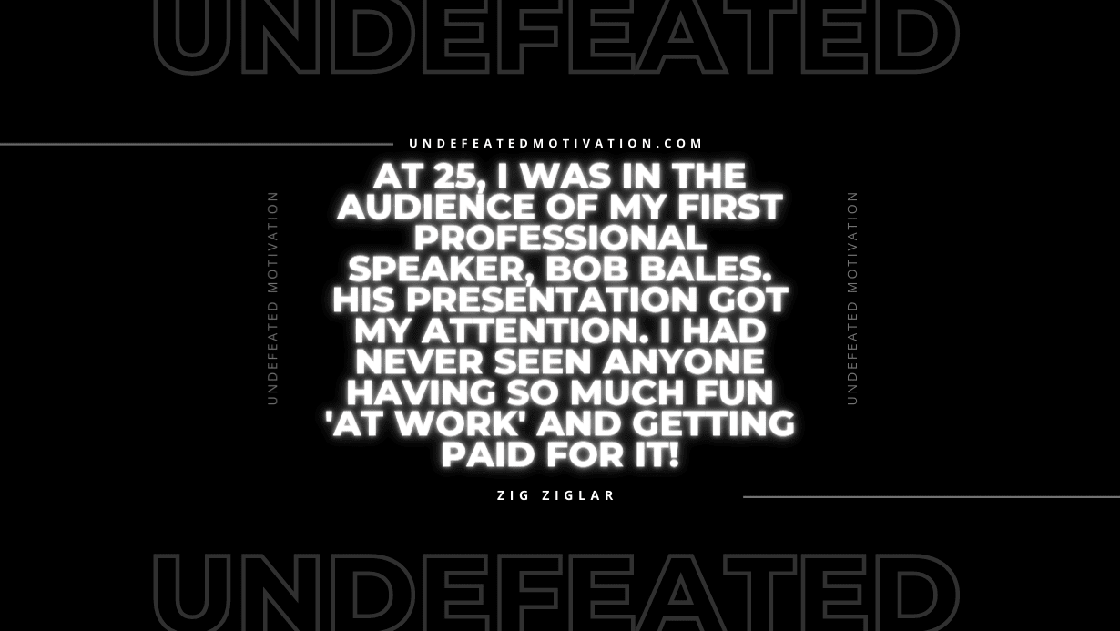 "At 25, I was in the audience of my first professional speaker, Bob Bales. His presentation got my attention. I had never seen anyone having so much fun 'at work' and getting paid for it!" -Zig Ziglar -Undefeated Motivation