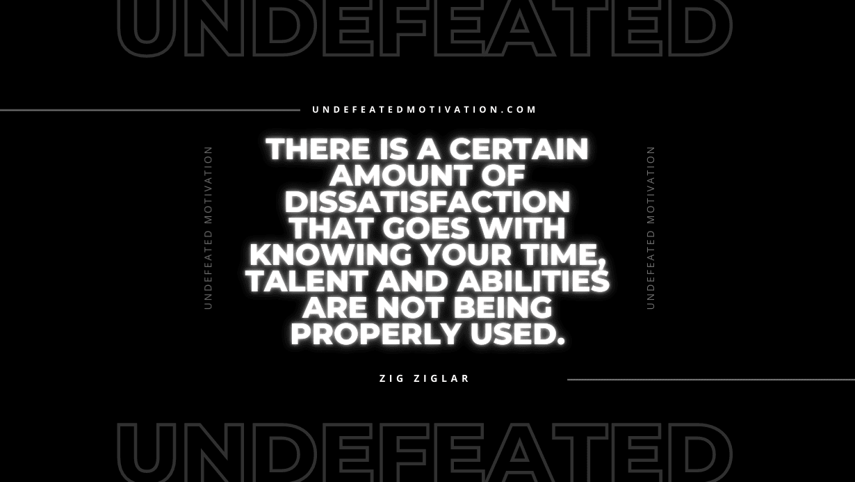 "There is a certain amount of dissatisfaction that goes with knowing your time, talent and abilities are not being properly used." -Zig Ziglar -Undefeated Motivation