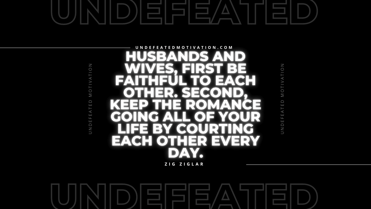 "Husbands and wives, first be faithful to each other. Second, keep the romance going all of your life by courting each other every day." -Zig Ziglar -Undefeated Motivation