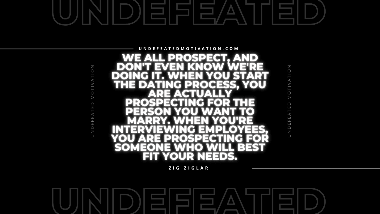"We all prospect, and don't even know we're doing it. When you start the dating process, you are actually prospecting for the person you want to marry. When you're interviewing employees, you are prospecting for someone who will best fit your needs." -Zig Ziglar -Undefeated Motivation