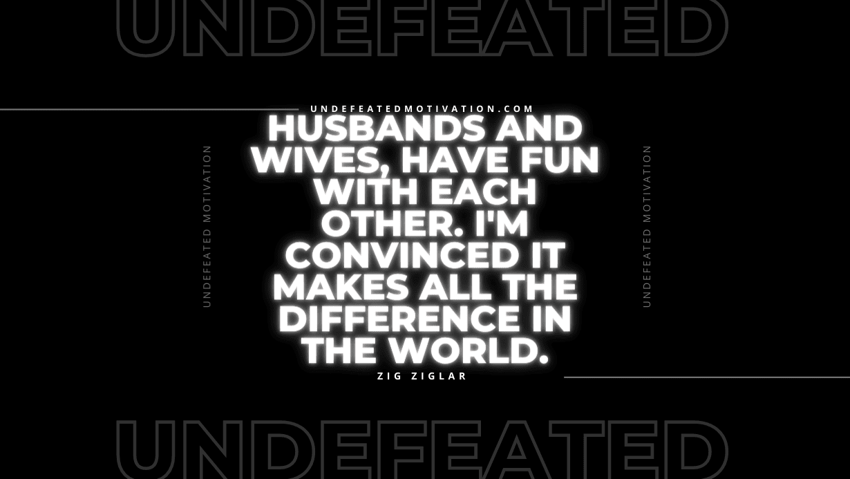 "Husbands and wives, have fun with each other. I'm convinced it makes all the difference in the world." -Zig Ziglar -Undefeated Motivation