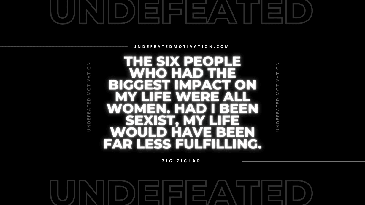 "The six people who had the biggest impact on my life were all women. Had I been sexist, my life would have been far less fulfilling." -Zig Ziglar -Undefeated Motivation