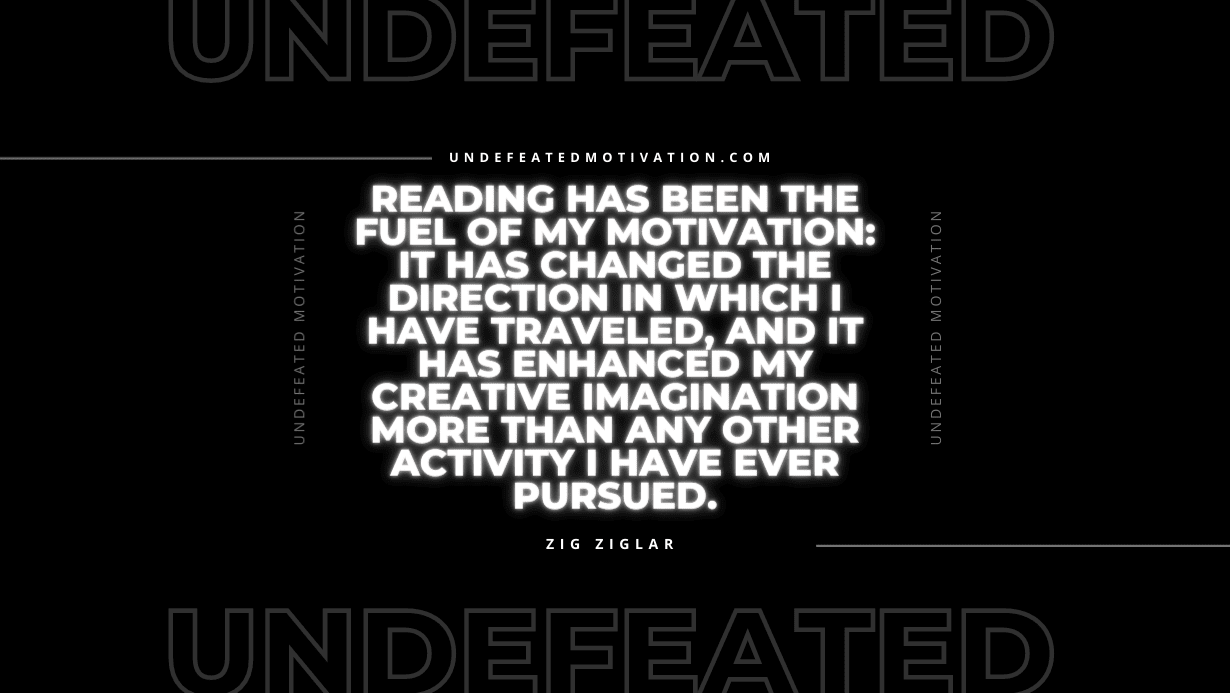 "Reading has been the fuel of my motivation: it has changed the direction in which I have traveled, and it has enhanced my creative imagination more than any other activity I have ever pursued." -Zig Ziglar -Undefeated Motivation