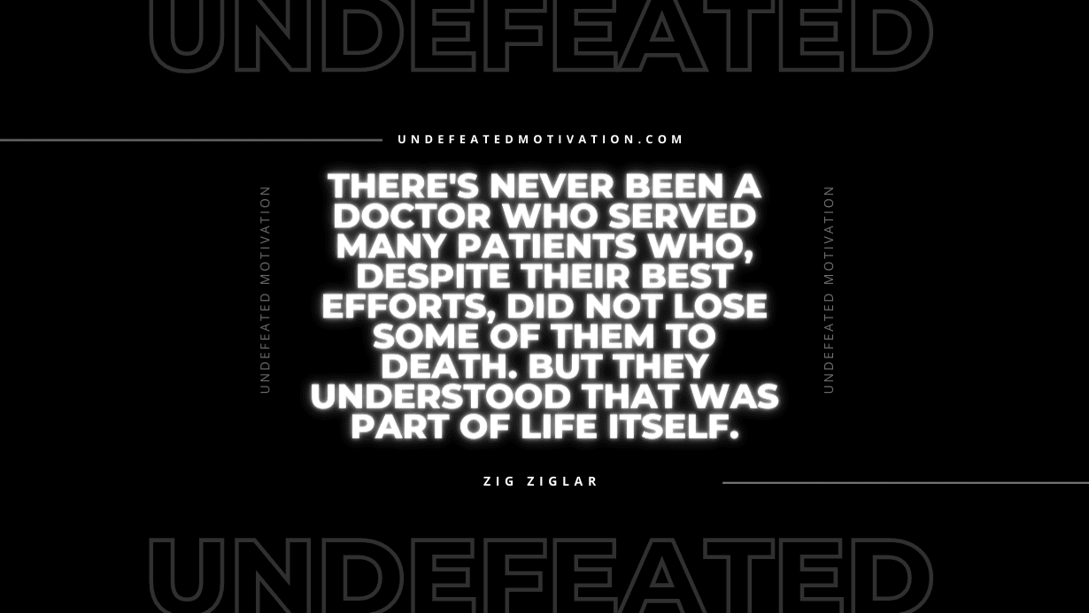 "There's never been a doctor who served many patients who, despite their best efforts, did not lose some of them to death. But they understood that was part of life itself." -Zig Ziglar -Undefeated Motivation