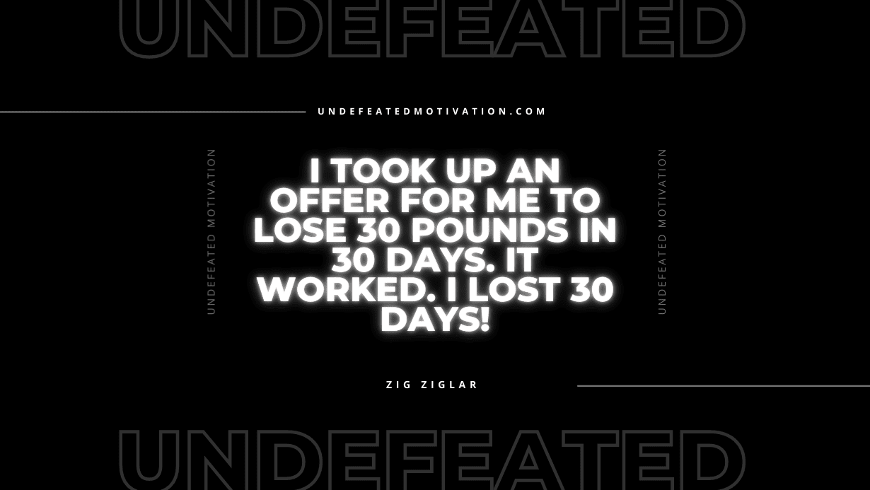 "I took up an offer for me to lose 30 pounds in 30 days. It worked. I lost 30 days!" -Zig Ziglar -Undefeated Motivation