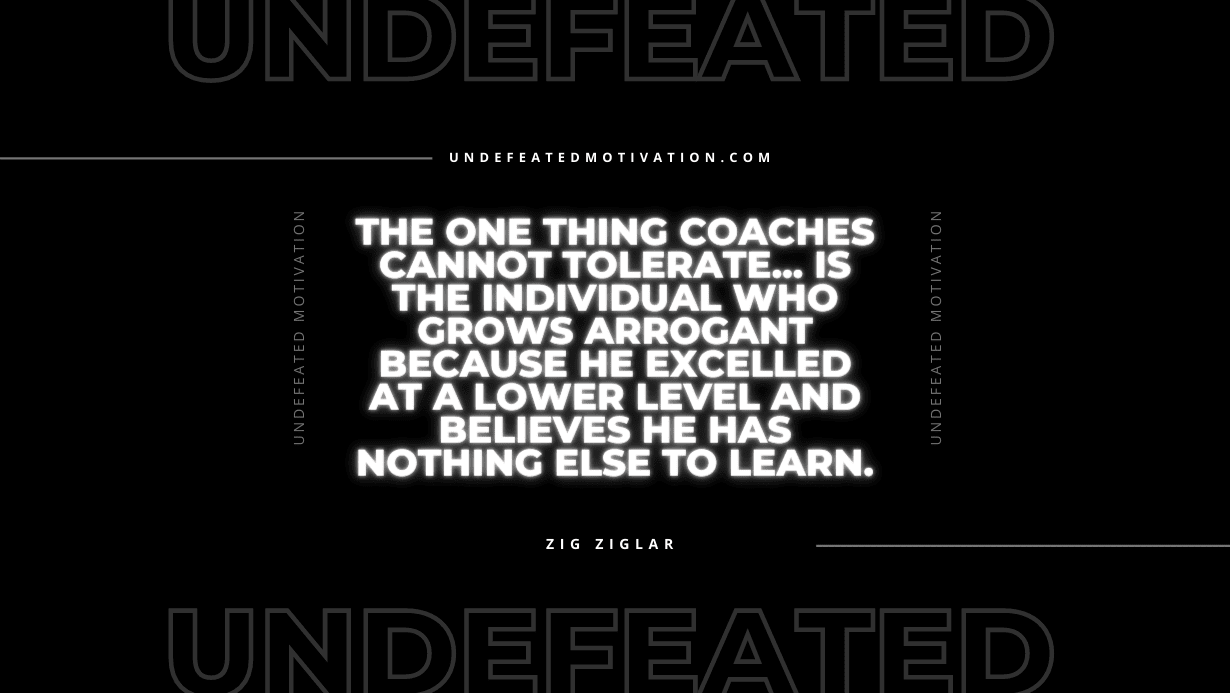 "The one thing coaches cannot tolerate... is the individual who grows arrogant because he excelled at a lower level and believes he has nothing else to learn." -Zig Ziglar -Undefeated Motivation