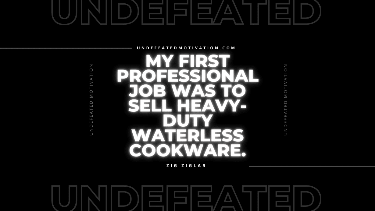 "My first professional job was to sell heavy-duty waterless cookware." -Zig Ziglar -Undefeated Motivation