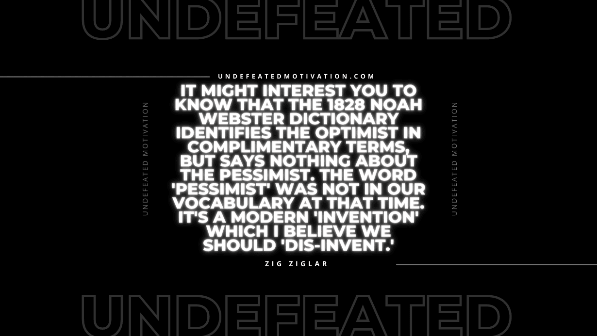 "It might interest you to know that the 1828 Noah Webster Dictionary identifies the optimist in complimentary terms, but says nothing about the pessimist. The word 'pessimist' was not in our vocabulary at that time. It's a modern 'invention' which I believe we should 'dis-invent.'" -Zig Ziglar -Undefeated Motivation