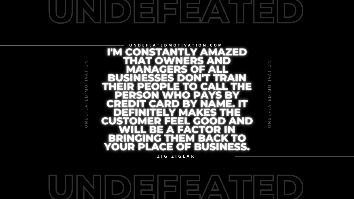 "I'm constantly amazed that owners and managers of all businesses don't train their people to call the person who pays by credit card by name. It definitely makes the customer feel good and will be a factor in bringing them back to your place of business." -Zig Ziglar -Undefeated Motivation