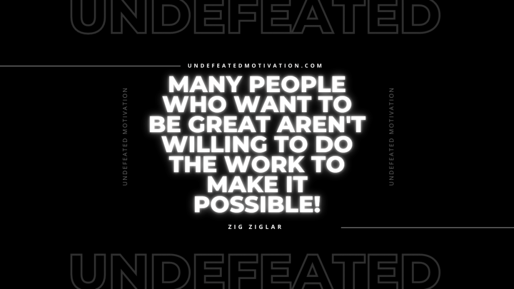 "Many people who want to be great aren't willing to do the work to make it possible!" -Zig Ziglar -Undefeated Motivation