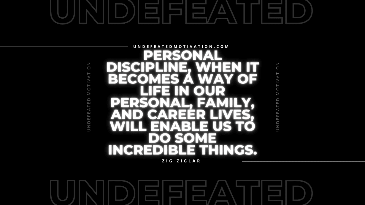 "Personal discipline, when it becomes a way of life in our personal, family, and career lives, will enable us to do some incredible things." -Zig Ziglar -Undefeated Motivation