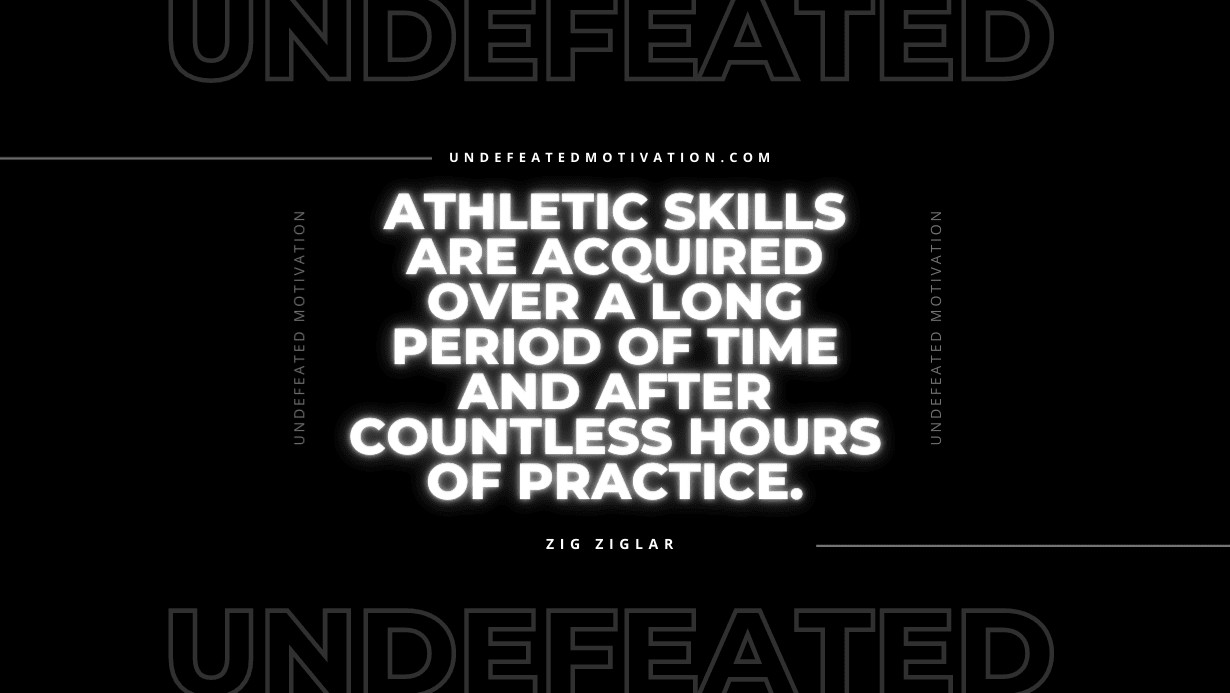 "Athletic skills are acquired over a long period of time and after countless hours of practice." -Zig Ziglar -Undefeated Motivation