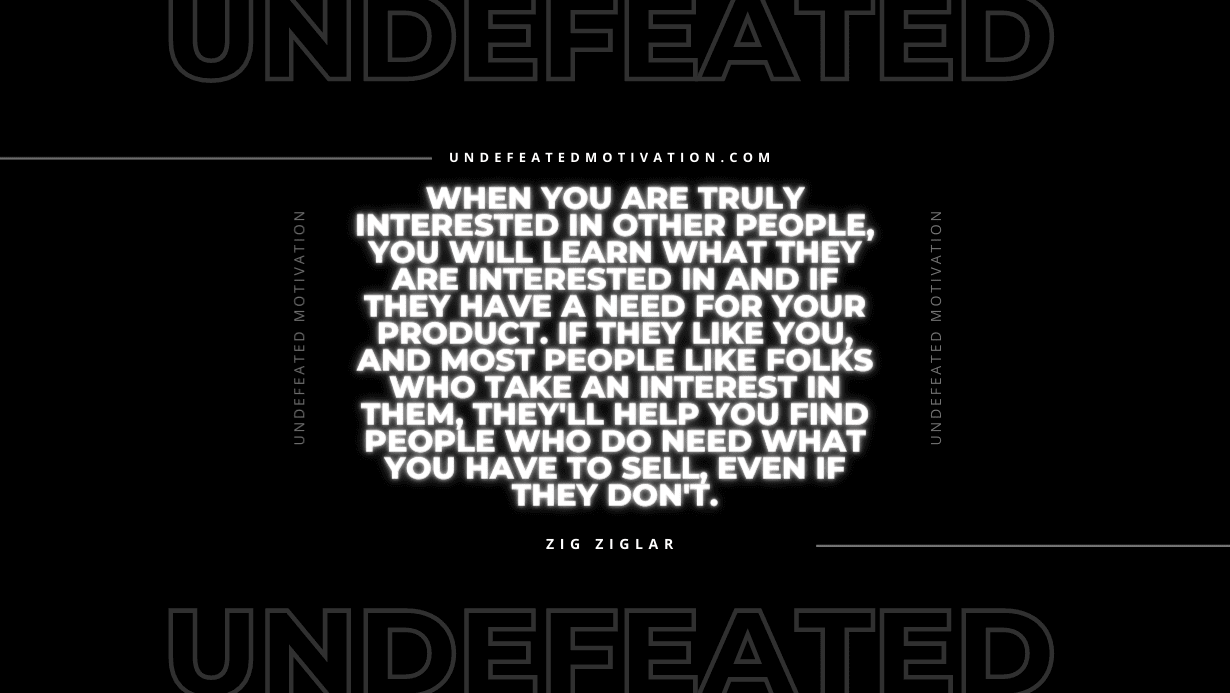 "When you are truly interested in other people, you will learn what they are interested in and if they have a need for your product. If they like you, and most people like folks who take an interest in them, they'll help you find people who do need what you have to sell, even if they don't." -Zig Ziglar -Undefeated Motivation