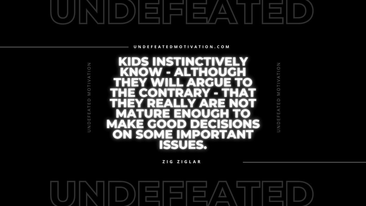 "Kids instinctively know - although they will argue to the contrary - that they really are not mature enough to make good decisions on some important issues." -Zig Ziglar -Undefeated Motivation