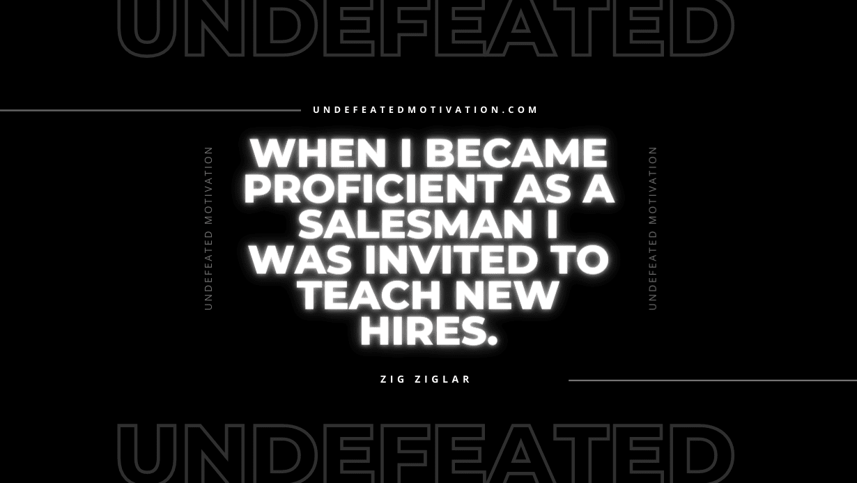 "When I became proficient as a salesman I was invited to teach new hires." -Zig Ziglar -Undefeated Motivation