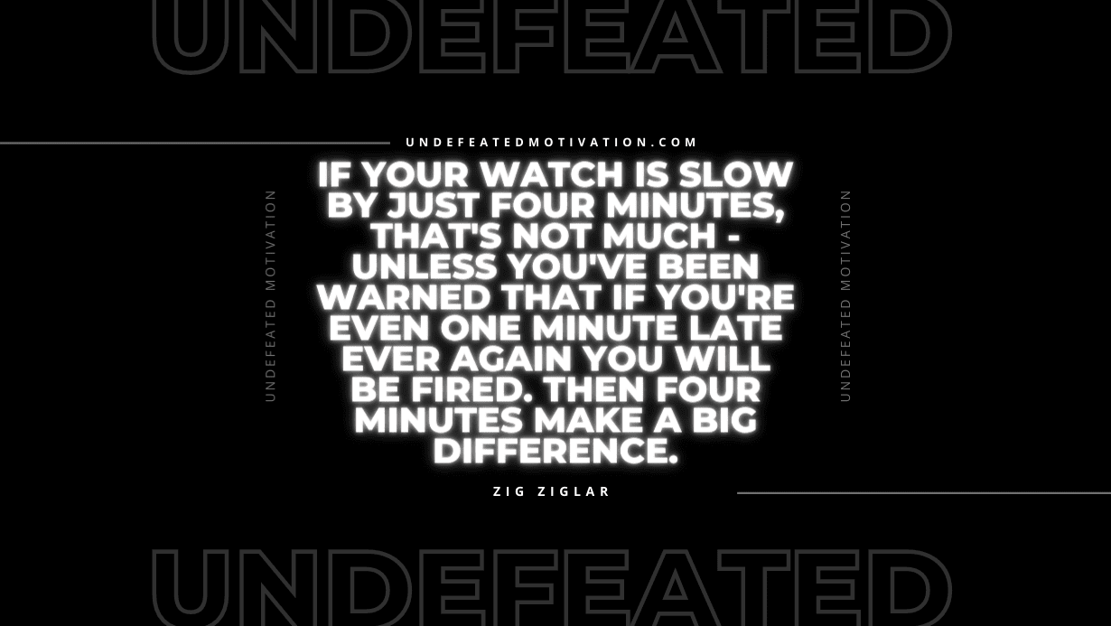 "If your watch is slow by just four minutes, that's not much - unless you've been warned that if you're even one minute late ever again you will be fired. Then four minutes make a big difference." -Zig Ziglar -Undefeated Motivation