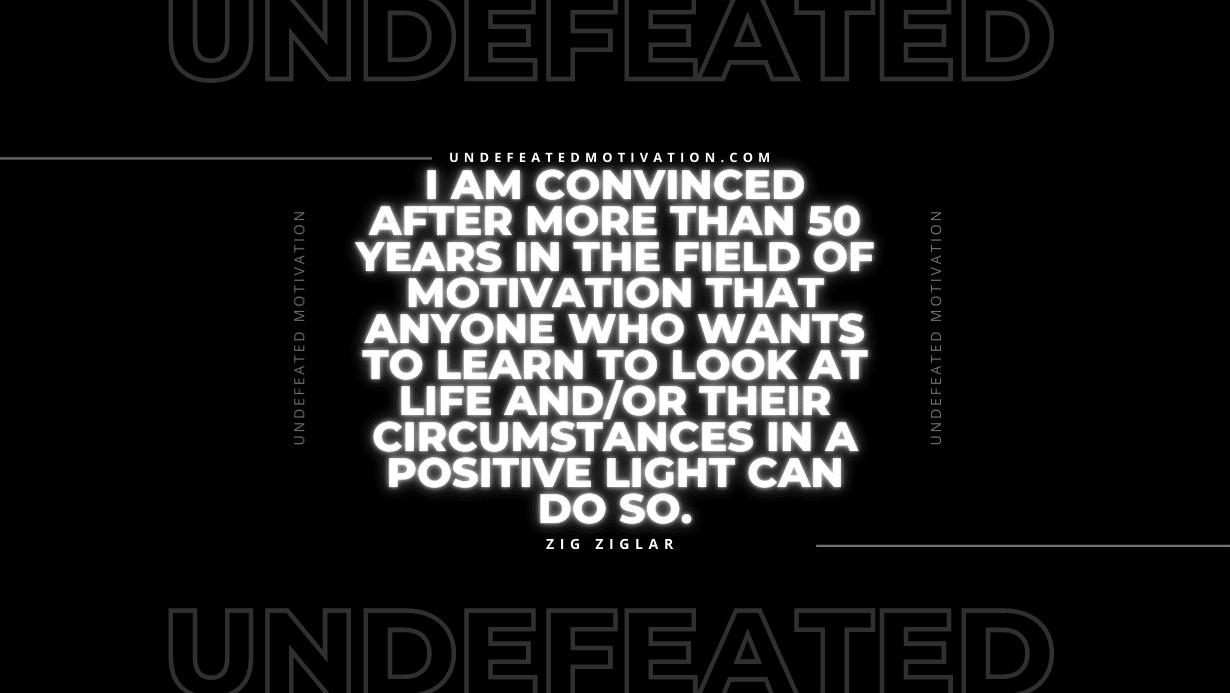 "I am convinced after more than 50 years in the field of motivation that anyone who wants to learn to look at life and/or their circumstances in a positive light can do so." -Zig Ziglar -Undefeated Motivation