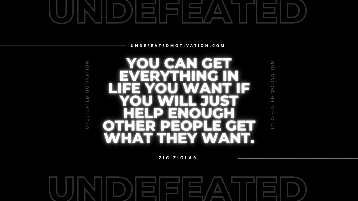 "You can get everything in life you want if you will just help enough other people get what they want." -Zig Ziglar -Undefeated Motivation