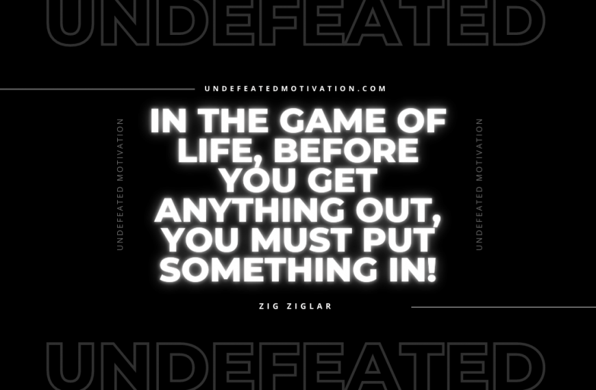 “In the game of life, before you get anything out, you must put something in!” -Zig Ziglar