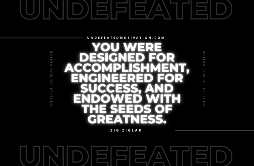 “You were designed for accomplishment, engineered for success, and endowed with the seeds of greatness.” -Zig Ziglar