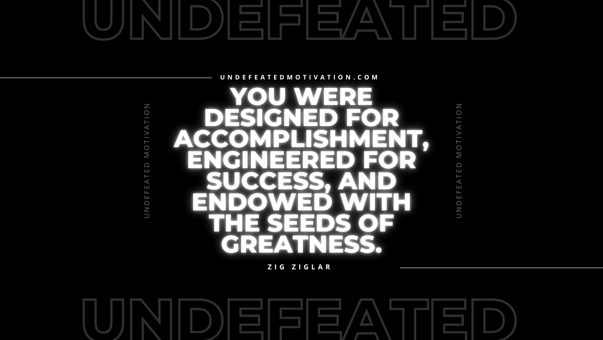 "You were designed for accomplishment, engineered for success, and endowed with the seeds of greatness." -Zig Ziglar -Undefeated Motivation