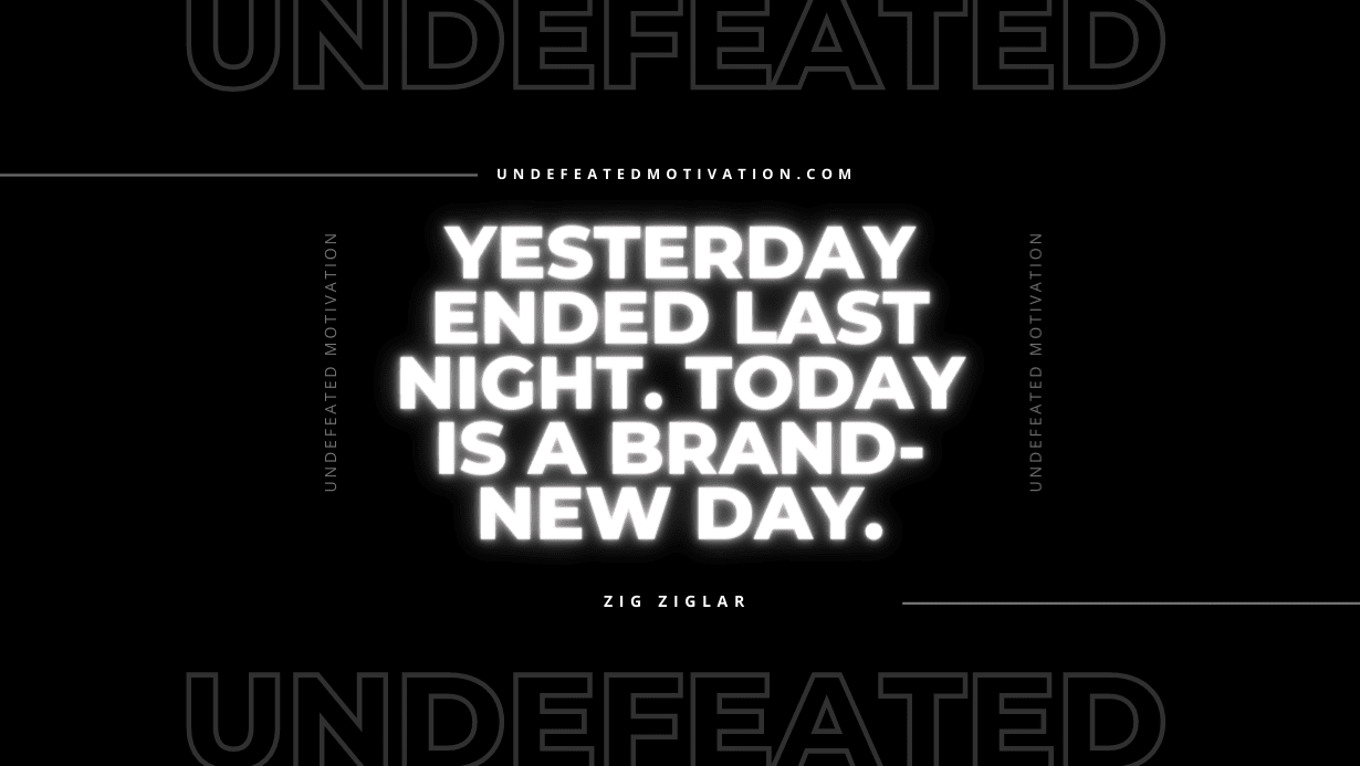 "Yesterday ended last night. Today is a brand-new day." -Zig Ziglar -Undefeated Motivation