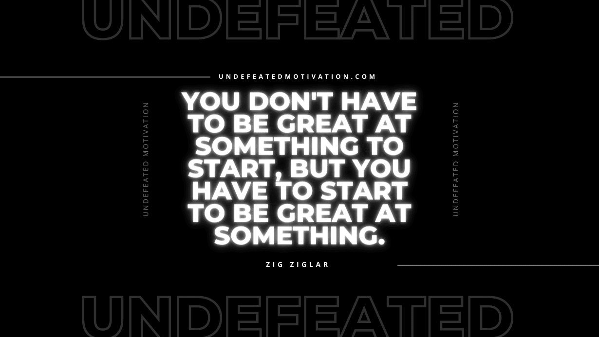 "You don't have to be great at something to start, but you have to start to be great at something." -Zig Ziglar -Undefeated Motivation