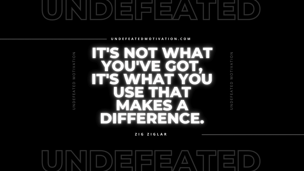 "It's not what you've got, it's what you use that makes a difference." -Zig Ziglar -Undefeated Motivation
