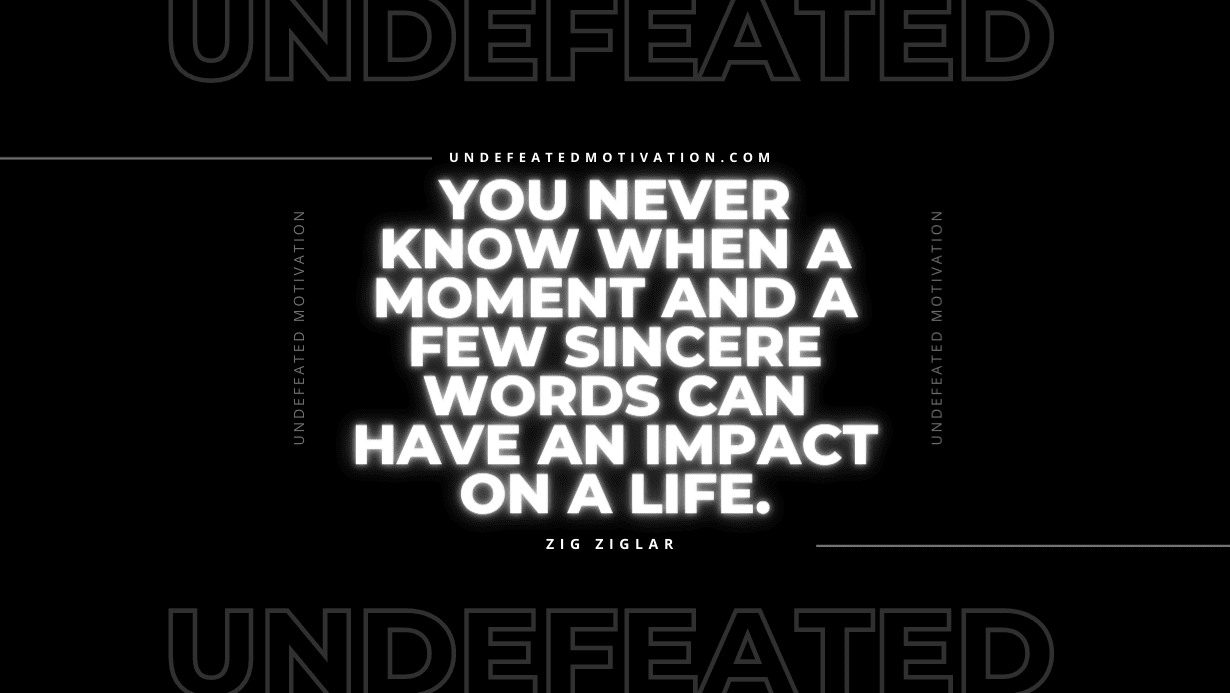 "You never know when a moment and a few sincere words can have an impact on a life." -Zig Ziglar -Undefeated Motivation