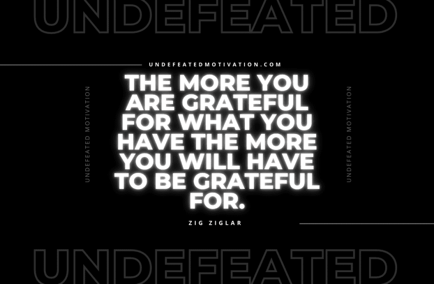 “The more you are grateful for what you have the more you will have to be grateful for.” -Zig Ziglar
