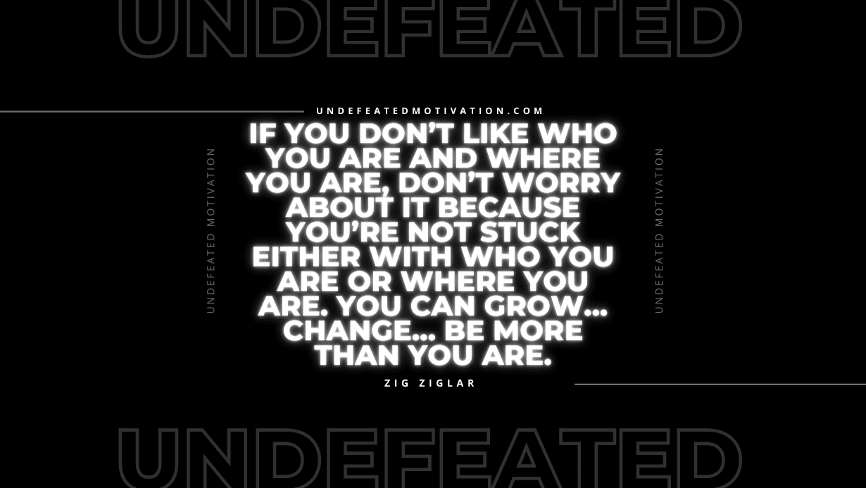 "If you don’t like who you are and where you are, don’t worry about it because you’re not stuck either with who you are or where you are. You can grow... change... be more than you are." -Zig Ziglar -Undefeated Motivation